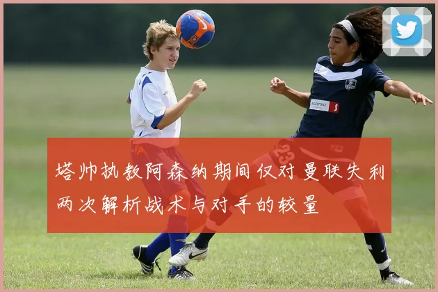 塔帅执教阿森纳期间仅对曼联失利两次解析战术与对手的较量