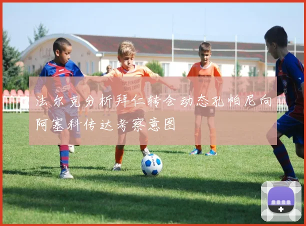 法尔克分析拜仁转会动态孔帕尼向阿塞科传达考察意图
