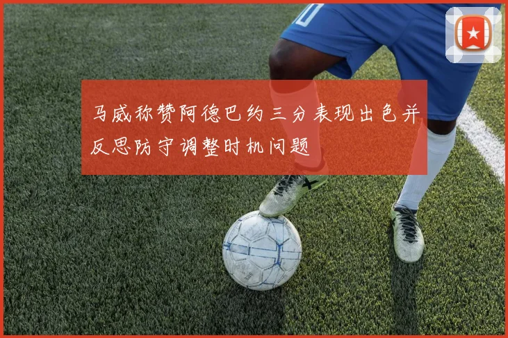 马威称赞阿德巴约三分表现出色并反思防守调整时机问题
