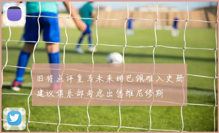 旧将点评皇马未来姆巴佩难入史册建议俱乐部考虑出售维尼修斯