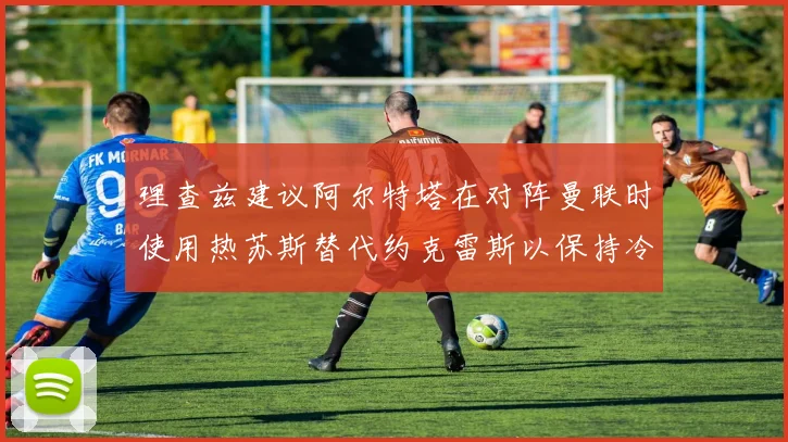 理查兹建议阿尔特塔在对阵曼联时使用热苏斯替代约克雷斯以保持冷静状态
