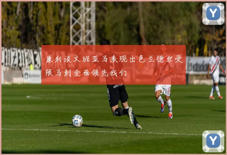 康利谈文班亚马表现出色兰德尔受限马刺全面领先我们