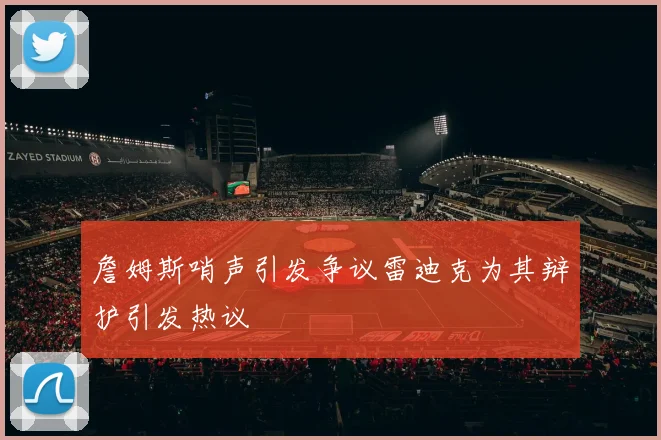 詹姆斯哨声引发争议雷迪克为其辩护引发热议