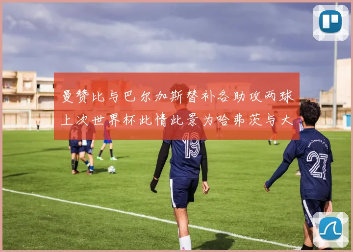曼赞比与巴尔加斯替补各助攻两球上次世界杯此情此景为哈弗茨与大菲尔