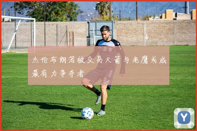 杰伦布朗若被交易火箭与老鹰或成最有力争夺者