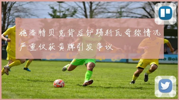 施洛特贝克背后铲踢科瓦奇称情况严重仅获黄牌引发争议