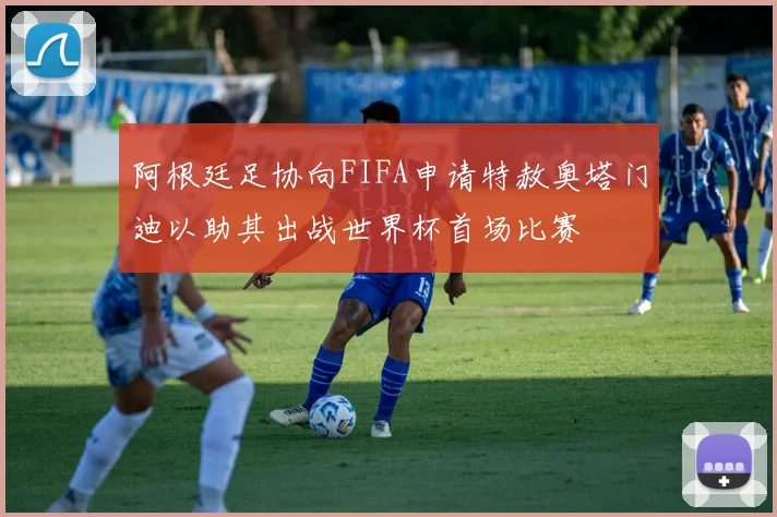 阿根廷足协向FIFA申请特赦奥塔门迪以助其出战世界杯首场比赛