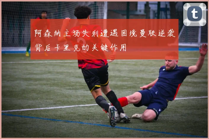 阿森纳主场失利遭遇困境曼联逆袭背后卡里克的关键作用