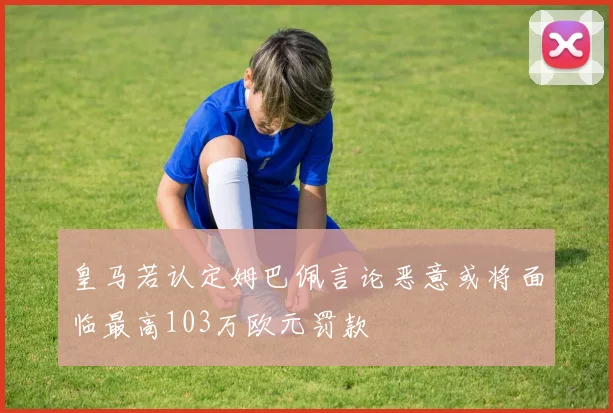 皇马若认定姆巴佩言论恶意或将面临最高103万欧元罚款