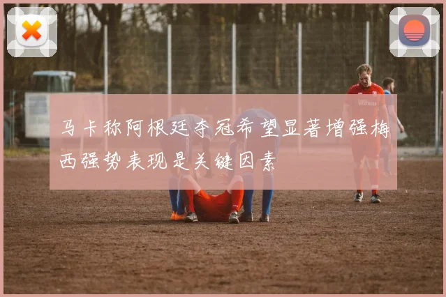马卡称阿根廷夺冠希望显著增强梅西强势表现是关键因素