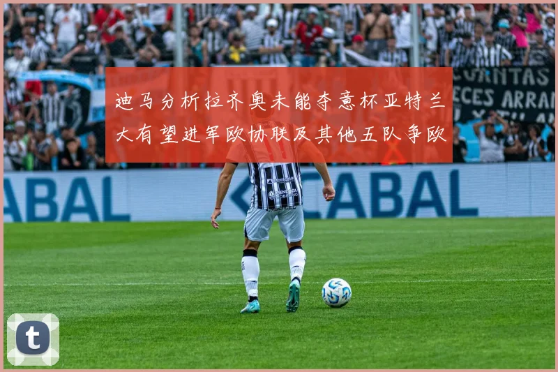 迪马分析拉齐奥未能夺意杯亚特兰大有望进军欧协联及其他五队争欧联资格