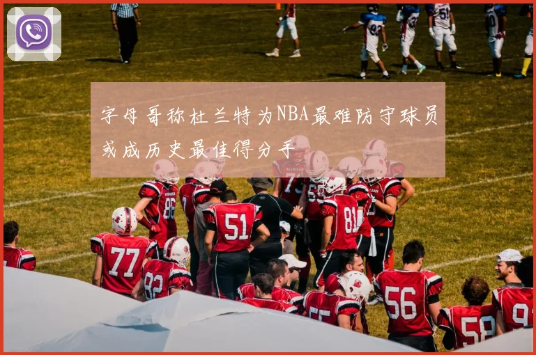 字母哥称杜兰特为NBA最难防守球员或成历史最佳得分手
