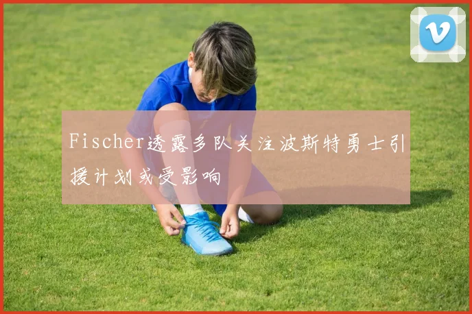 Fischer透露多队关注波斯特勇士引援计划或受影响
