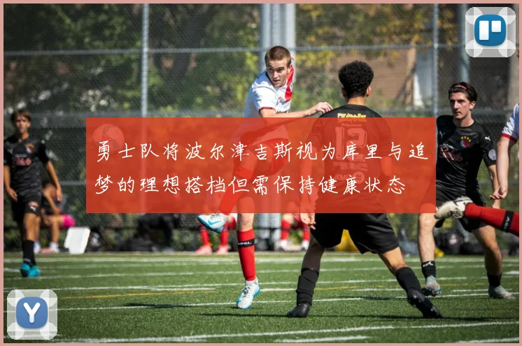 勇士队将波尔津吉斯视为库里与追梦的理想搭档但需保持健康状态