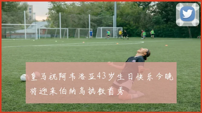 皇马祝阿韦洛亚43岁生日快乐今晚将迎来伯纳乌执教首秀