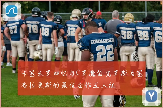 卡塞米罗回忆与C罗魔笛克罗斯马塞洛拉莫斯的最佳合作五人组