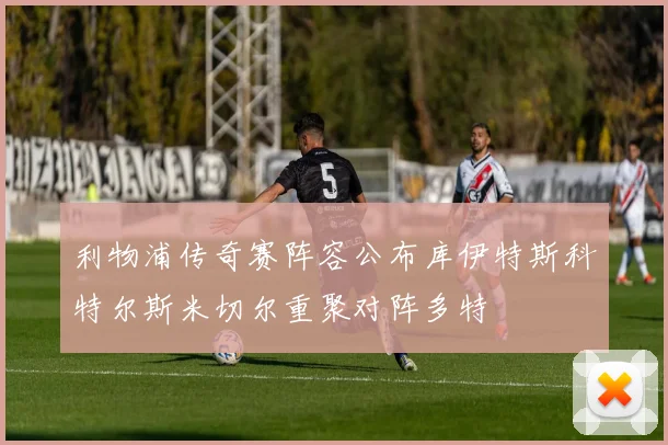 利物浦传奇赛阵容公布库伊特斯科特尔斯米切尔重聚对阵多特
