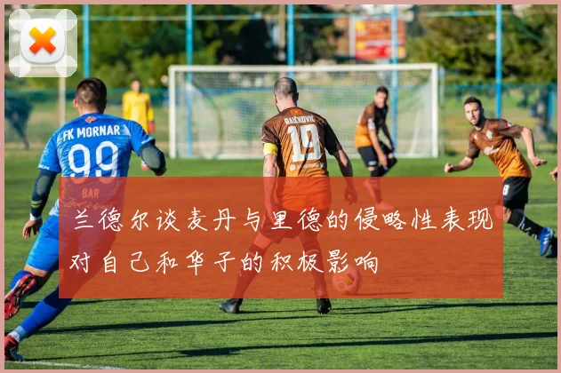 兰德尔谈麦丹与里德的侵略性表现对自己和华子的积极影响
